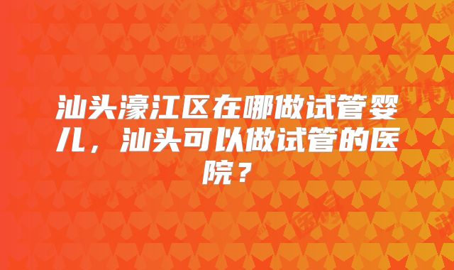 汕头濠江区在哪做试管婴儿，汕头可以做试管的医院？