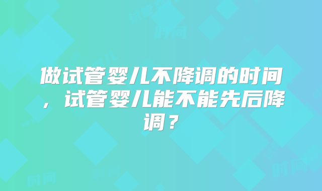 做试管婴儿不降调的时间，试管婴儿能不能先后降调？