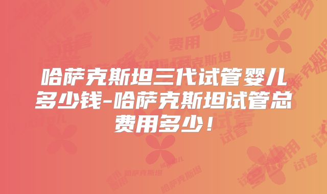哈萨克斯坦三代试管婴儿多少钱-哈萨克斯坦试管总费用多少！