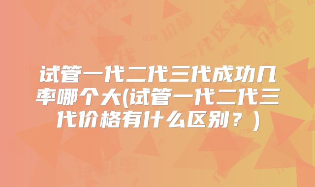 试管一代二代三代成功几率哪个大(试管一代二代三代价格有什么区别？)