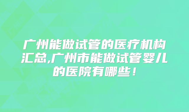 广州能做试管的医疗机构汇总,广州市能做试管婴儿的医院有哪些！