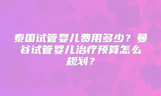 泰国试管婴儿费用多少？曼谷试管婴儿治疗预算怎么规划？