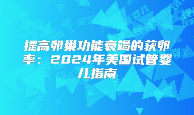 提高卵巢功能衰竭的获卵率：2024年美国试管婴儿指南