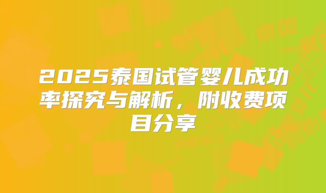 2025泰国试管婴儿成功率探究与解析，附收费项目分享