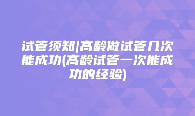 试管须知|高龄做试管几次能成功(高龄试管一次能成功的经验)