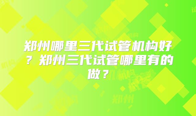 郑州哪里三代试管机构好？郑州三代试管哪里有的做？