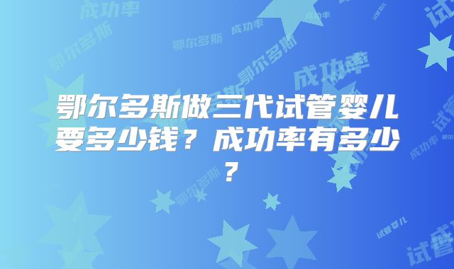 鄂尔多斯做三代试管婴儿要多少钱？成功率有多少？