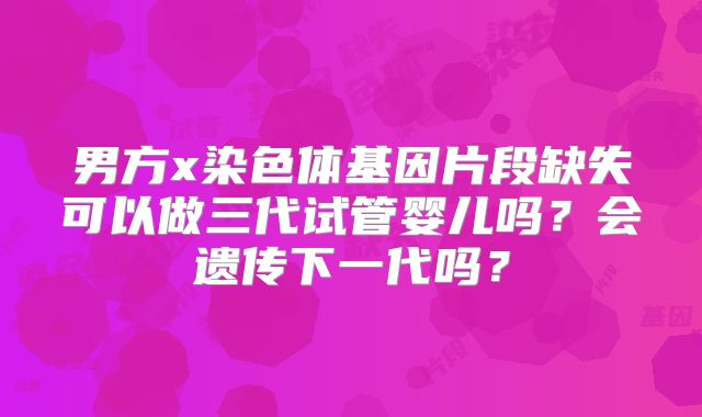 男方x染色体基因片段缺失可以做三代试管婴儿吗？会遗传下一代吗？
