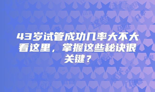 43岁试管成功几率大不大看这里,掌握这些秘诀很关键?