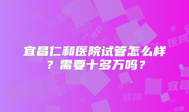 宜昌仁和医院试管怎么样？需要十多万吗？