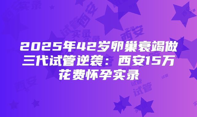 2025年42岁卵巢衰竭做三代试管逆袭：西安15万花费怀孕实录