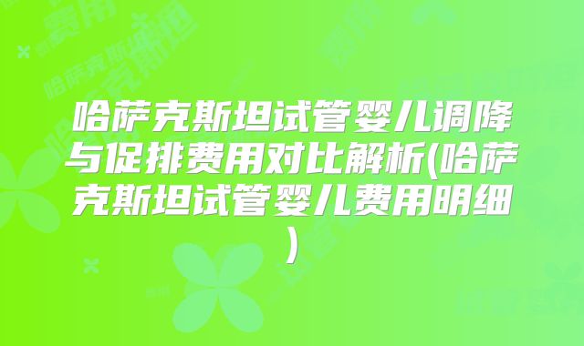 哈萨克斯坦试管婴儿调降与促排费用对比解析(哈萨克斯坦试管婴儿费用明细)