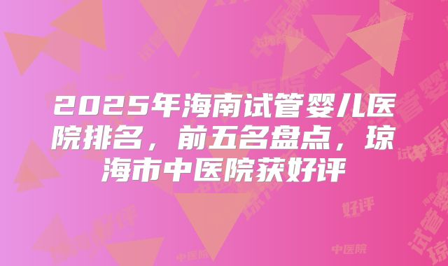 2025年海南试管婴儿医院排名，前五名盘点，琼海市中医院获好评