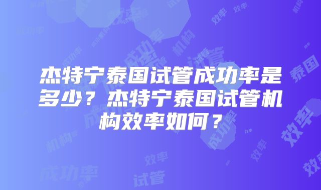 杰特宁泰国试管成功率是多少?杰特宁泰国试管机构效率如何?