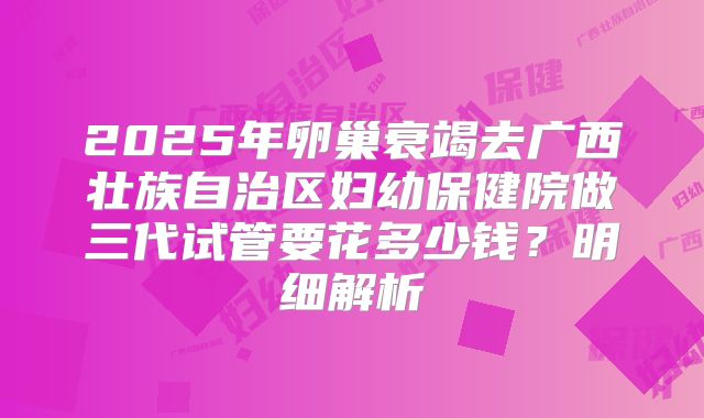 2025年卵巢衰竭去广西壮族自治区妇幼保健院做三代试管要花多少钱?明细解析