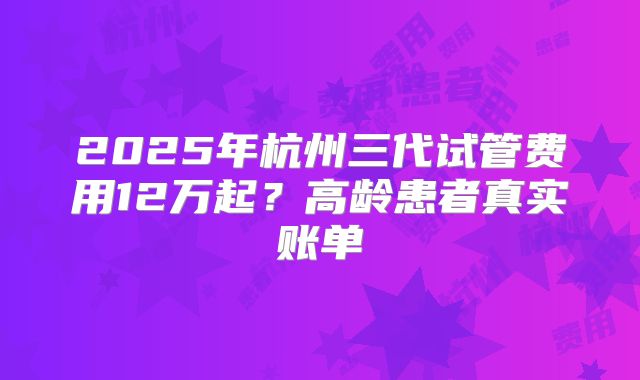 2025年杭州三代试管费用12万起？高龄患者真实账单