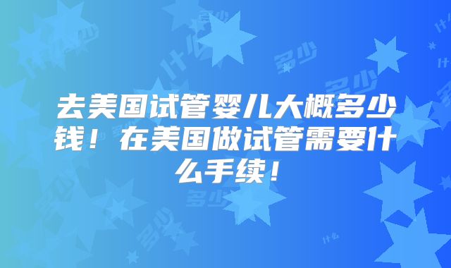 去美国试管婴儿大概多少钱!在美国做试管需要什么手续!