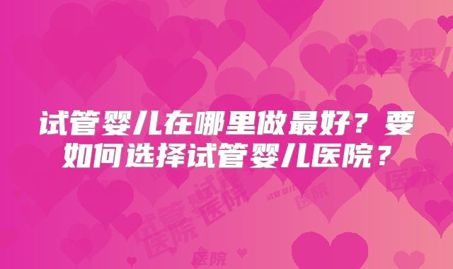 试管婴儿在哪里做最好？要如何选择试管婴儿医院？