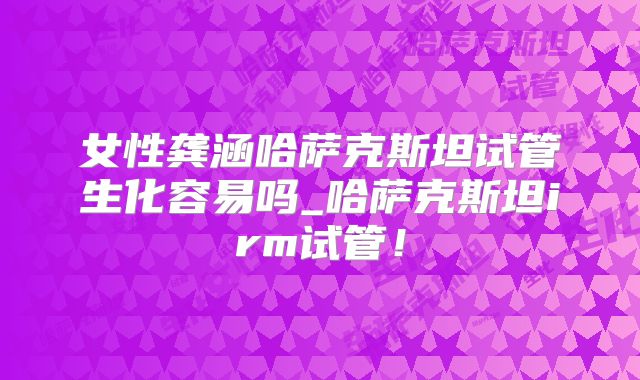 女性龚涵哈萨克斯坦试管生化容易吗_哈萨克斯坦irm试管！