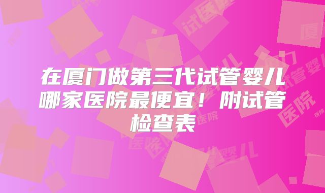 在厦门做第三代试管婴儿哪家医院最便宜！附试管检查表