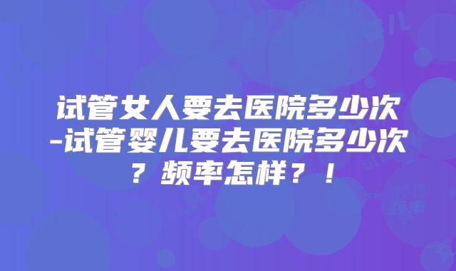 试管女人要去医院多少次-试管婴儿要去医院多少次?频率怎样?!