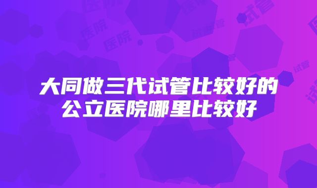大同做三代试管比较好的公立医院哪里比较好