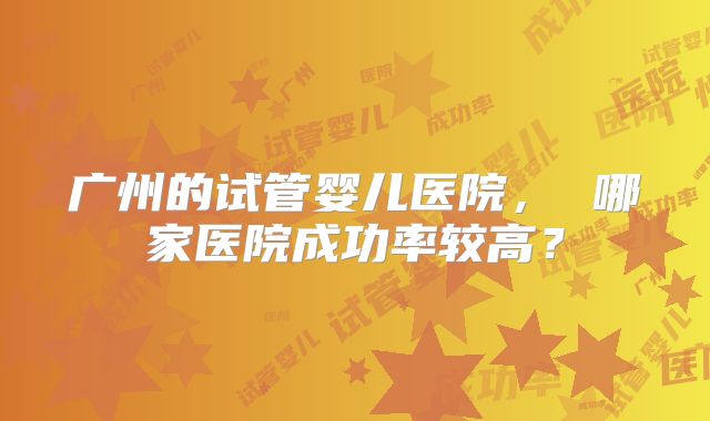 广州的试管婴儿医院, 哪家医院成功率较高?