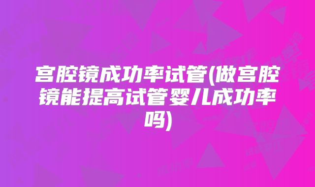 宫腔镜成功率试管(做宫腔镜能提高试管婴儿成功率吗)