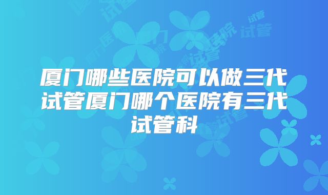 厦门哪些医院可以做三代试管厦门哪个医院有三代试管科