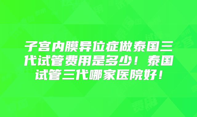 子宫内膜异位症做泰国三代试管费用是多少！泰国试管三代哪家医院好！