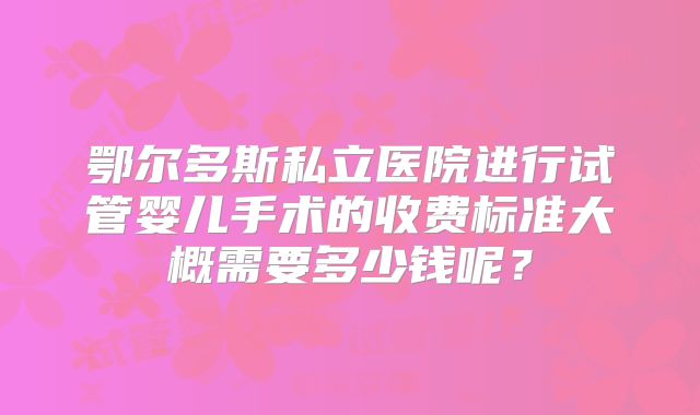 鄂尔多斯私立医院进行试管婴儿手术的收费标准大概需要多少钱呢？