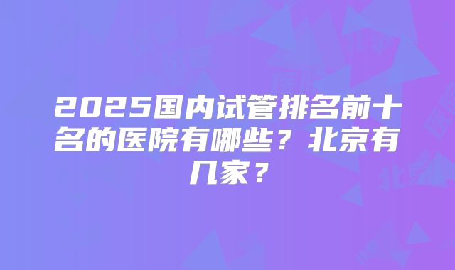 2025国内试管排名前十名的医院有哪些？北京有几家？