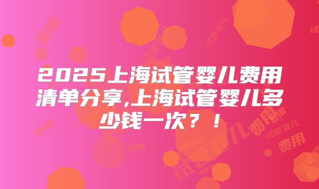 2025上海试管婴儿费用清单分享,上海试管婴儿多少钱一次?!