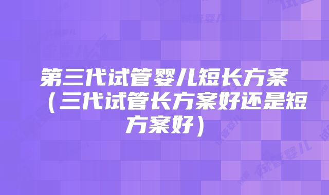 第三代试管婴儿短长方案（三代试管长方案好还是短方案好）