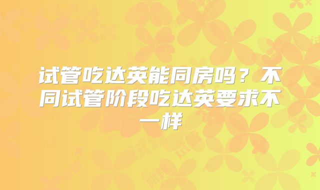 试管吃达英能同房吗？不同试管阶段吃达英要求不一样