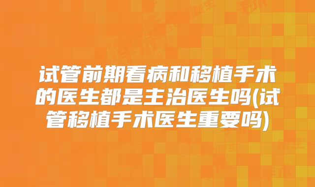 试管前期看病和移植手术的医生都是主治医生吗(试管移植手术医生重要吗)
