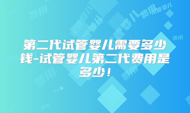 第二代试管婴儿需要多少钱-试管婴儿第二代费用是多少！
