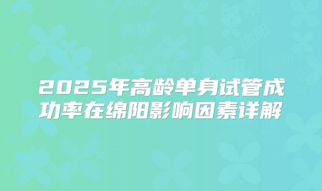 2025年高龄单身试管成功率在绵阳影响因素详解
