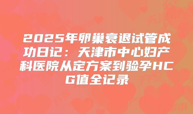 2025年卵巢衰退试管成功日记：天津市中心妇产科医院从定方案到验孕HCG值全记录