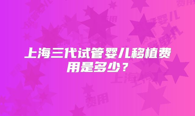 上海三代试管婴儿移植费用是多少？