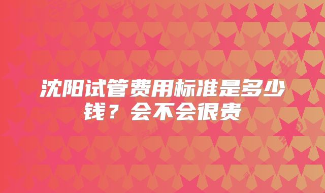 沈阳试管费用标准是多少钱？会不会很贵