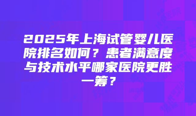 2025年上海试管婴儿医院排名如何？患者满意度与技术水平哪家医院更胜一筹？