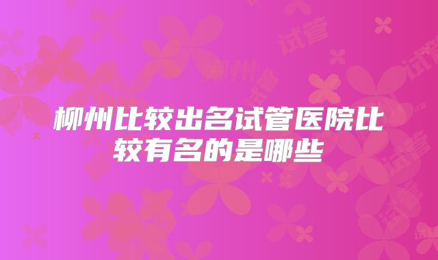 柳州比较出名试管医院比较有名的是哪些