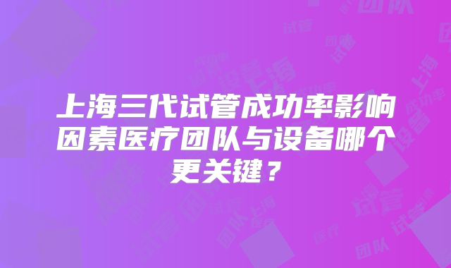 上海三代试管成功率影响因素医疗团队与设备哪个更关键？