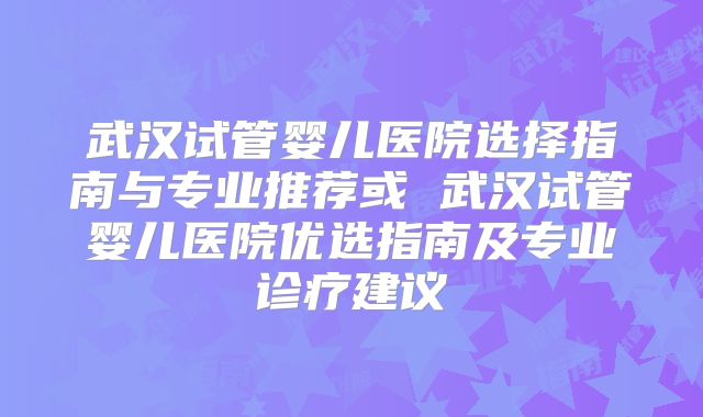 武汉试管婴儿医院选择指南与专业推荐或 武汉试管婴儿医院优选指南及专业诊疗建议