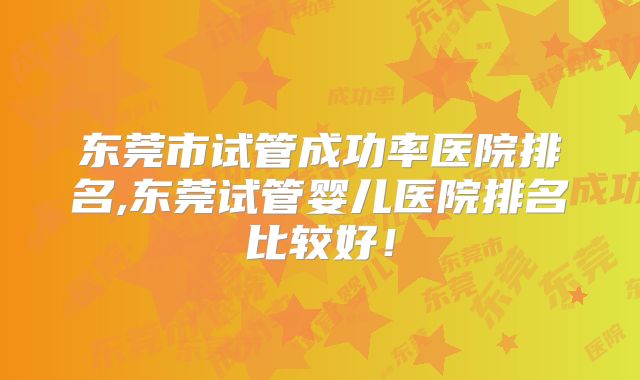 东莞市试管成功率医院排名,东莞试管婴儿医院排名比较好！