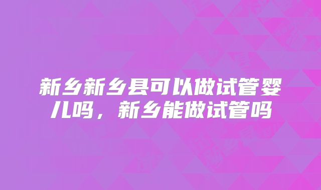 新乡新乡县可以做试管婴儿吗,新乡能做试管吗