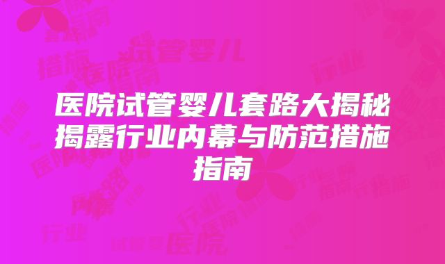 医院试管婴儿套路大揭秘揭露行业内幕与防范措施指南