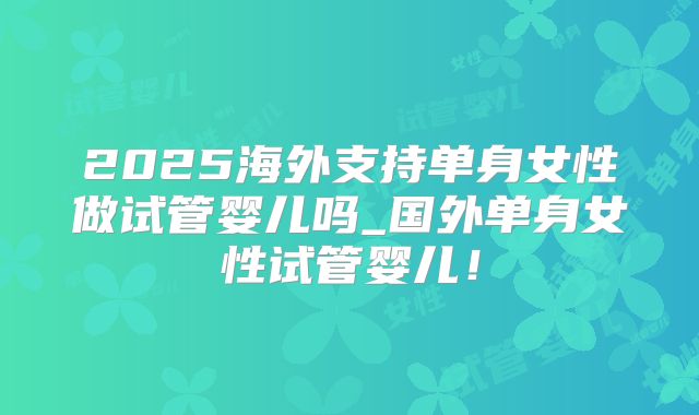 2025海外支持单身女性做试管婴儿吗_国外单身女性试管婴儿！