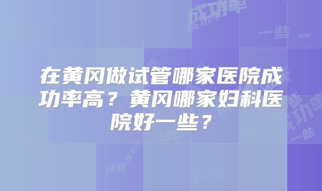 在黄冈做试管哪家医院成功率高？黄冈哪家妇科医院好一些？